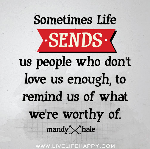 Sometimes life sends us people who don't love us enough, to remind us of what we're worthy of. - Mandy Hale