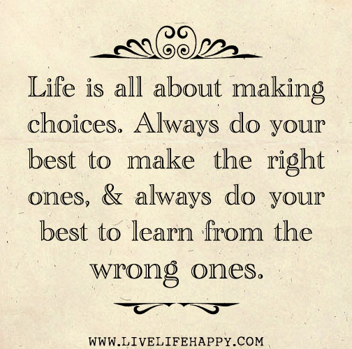 Life is all about making choices. Always do your best to make the right ones, and always do your best to learn from the wrong ones.