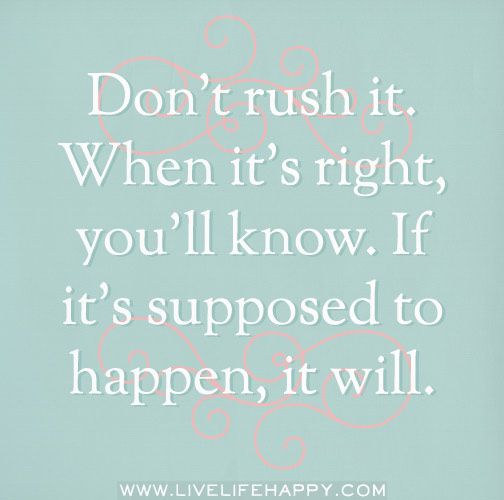 Don't rush it. When it's right, you'll know. If it's supposed to happen, it will.