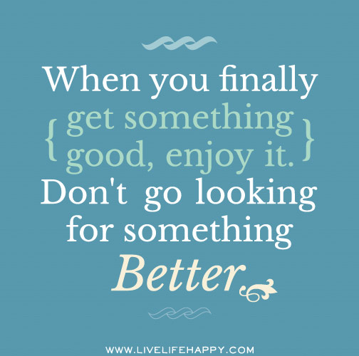 When you finally get something good, enjoy it. Don't go looking for something better.