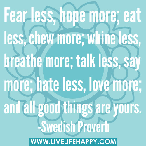 Fear less, hope more; eat less, chew more; whine less, breathe more; talk less, say more; hate less, love more; and all good things are yours. -Swedish Proverb