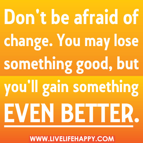 Don't be afraid of change. You may lose something good, but you'll gain something even better.