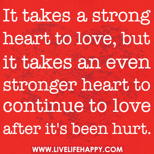 It takes a strong heart to love, but it takes an even stronger heart to continue to love after it’s been hurt.