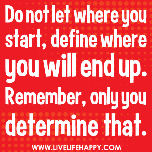 Do not let where you start, define where you will end up. Remember, only you determine that.