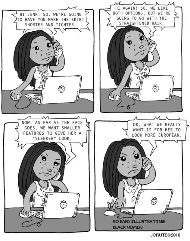 A four panel comic of Jennifer talking to her graphic design client on the phone. In the first panel, her client says 'Hi Jenn, so we're going to have you make the skirt shorter and tighter.' in the second panel, the client says 'Hi again! So, we like both options, but we're going to go with the straightened hair.' In the third panel, the client says 'Now, as far as the face goes, we want smaller features to give her a 'sleeker' look.' In the final panel, the client says 'ok, what we really want is for her to look more European.' Throughout the panels, Jennifer's expression becomes more and more annoyed. in the final panel she is drumming her fingers on the table. In the bottom right hand corner, it reads 'So hard illustrating Black women.' 