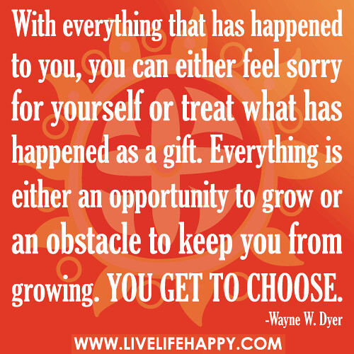 With everything that has happened to you, you can either feel sorry for yourself or treat what has happened as a gift. Everything is either an opportunity to grow or an obstacle to keep you from growing. You get to choose.