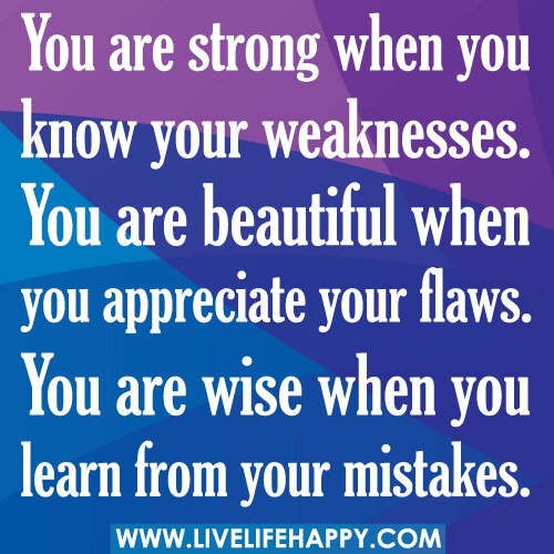 You are strong when you know your weaknesses. You are beautiful when you appreciate your flaws. You are wise when you learn from your mistakes.