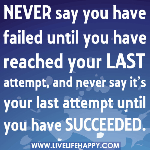 Never say you have failed until you have reached your last attempt, and never say it’s your last attempt until you have succeeded.