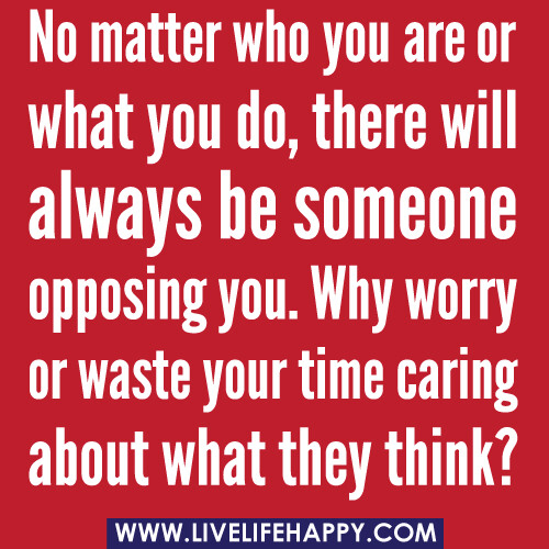 nomatterwhoyou"No matter who you are or what you do, there will always be someone opposing you. Why worry or waste your time caring about what they think?" -Robert Tewareorwhatyoudo