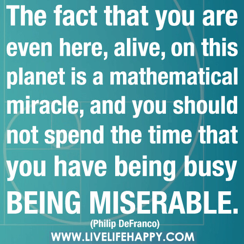 The fact that you are even here, alive, on this planet is a mathematical miracle, and you should not spend the time that you have being busy being miserable.