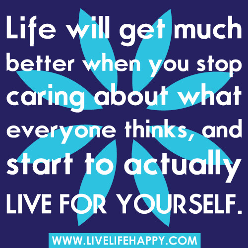 "Life will get much better when you stop caring about what everyone thinks, and start to actually live for yourself." -Robert Tew