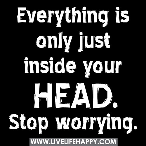 Everything is only just inside your head. Stop worrying.