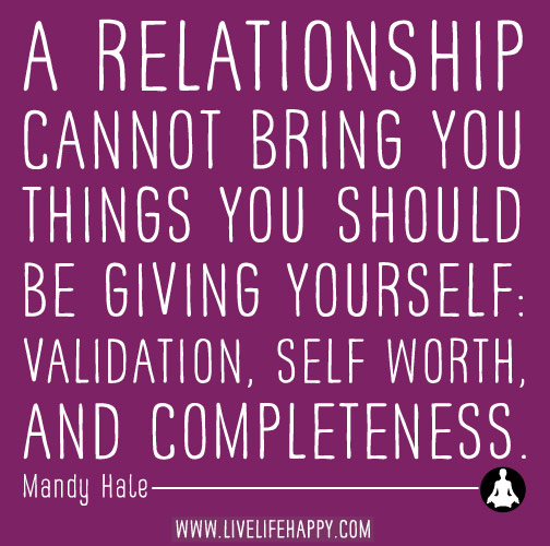 A relationship cannot bring you things you should be giving yourself: validation, self-worth, and completeness. - Mandy Hale