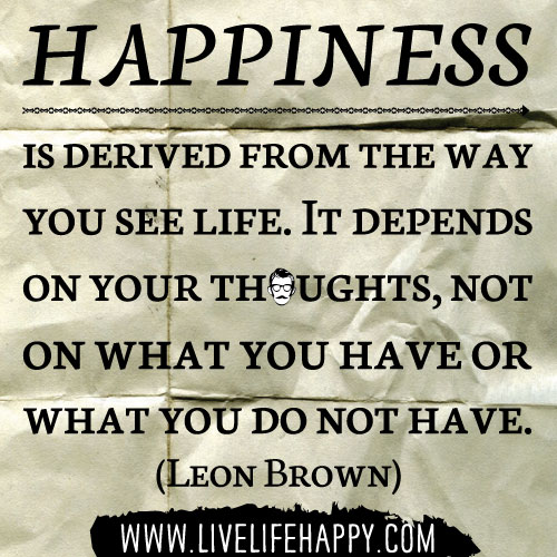 Happiness is derived from the way you see life; it depends on your thoughts, not on what you have or what you do not have. - Leon Brown