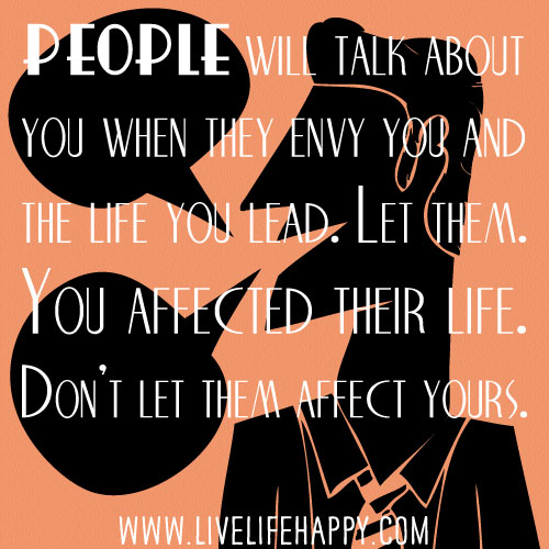 People will talk about you when they envy you and the life you lead. Let them. You affected their life. Don’t let them affect yours.