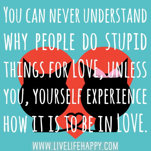 You can never understand why people do stupid things for love unless you, yourself experience how it is to be in love.