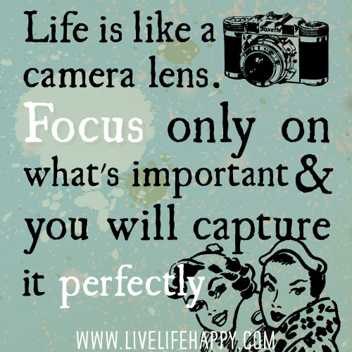 Life is like a camera lens. Focus only on what's important and you will capture it perfectly.