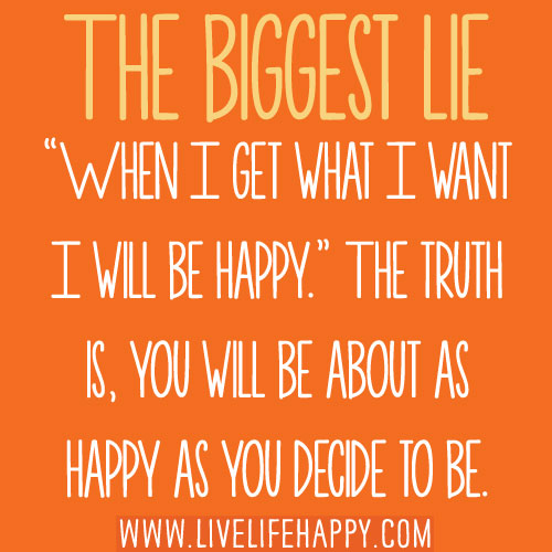The biggest lie: “When I get what I want I will be happy.” The truth is, you will be about as happy as you decide to be.