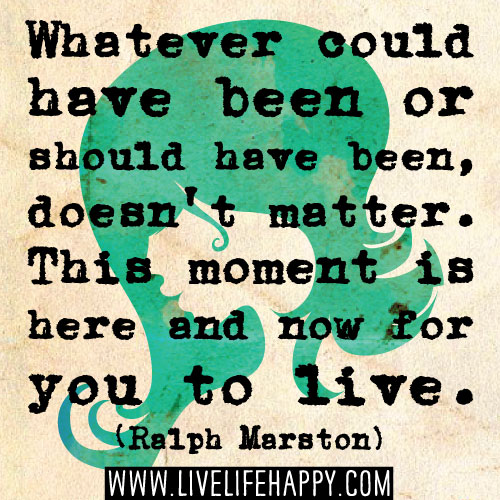Whatever could have been or should have been, doesn't matter. This moment is here and now for you to live. - Ralph Marston