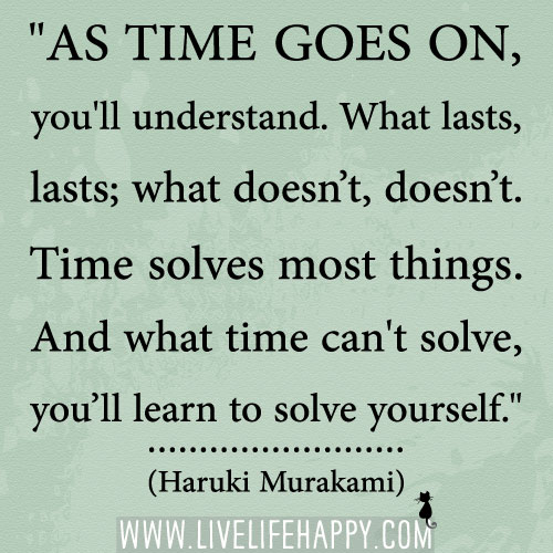 "As time goes on, you'll understand. What lasts, lasts; what doesn’t, doesn’t. Time solves most things. And what time can't solve, you’ll learn to solve yourself." -Haruki Murakami