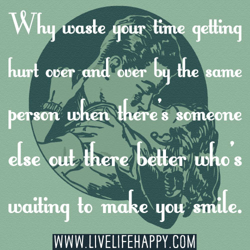 Why waste your time getting hurt over and over by the same person when there’s someone else out there better who's waiting to make you smile.