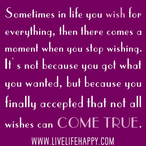 Sometimes in life you wish for everything, then there comes a moment when you stop wishing. It's not because you got what you wanted, but because you finally accepted that not all wishes can come true.