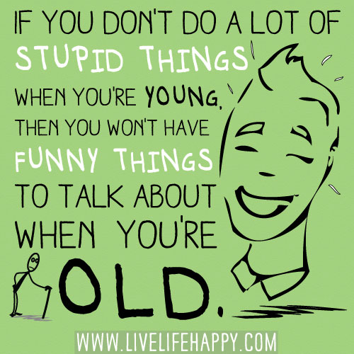 If you don't do a lot of stupid things when you're young, then you won't have funny things to talk about when you're old.