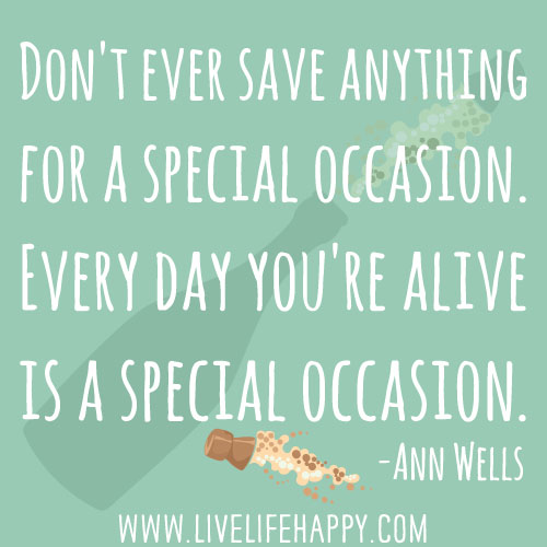 "Don't ever save anything for a special occasion. Every day you're alive is a special occasion.” -Ann Wells