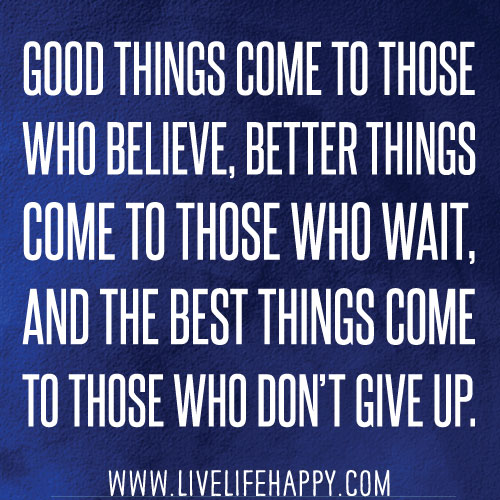 Good things come to those who believe, better things come to those who wait and the best things come to those who don't give up.