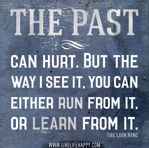 The past can hurt. But the way I see it, you can either run from it, or learn from it. - The Lion King