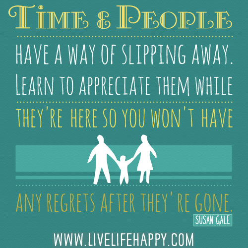 Time and people have a way of slipping away. Learn to appreciate them while they're here so you won't have any regrets after they're gone. - Susan Gale