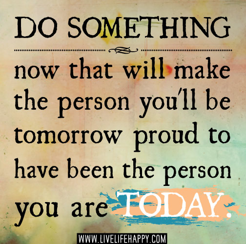 Do something now that will make the person you'll be tomorrow proud to have been the person you are today.