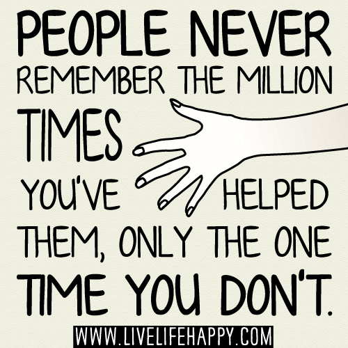 People NEVER remember the million times you've helped them, only the ONE TIME you don't.