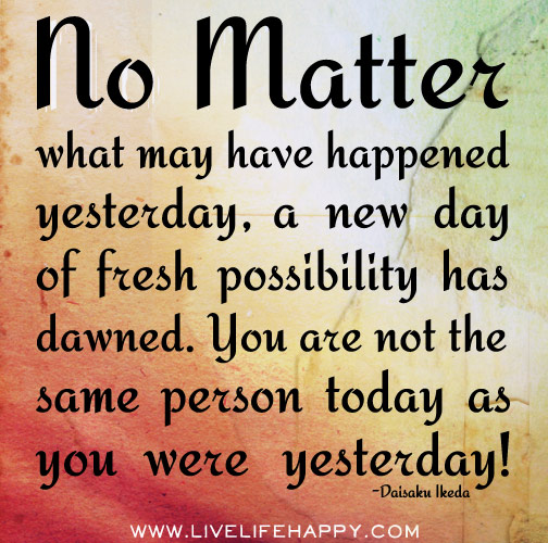 No matter what may have happened yesterday, a new day of fresh possibility has dawned. You are not the same person today as you were yesterday!