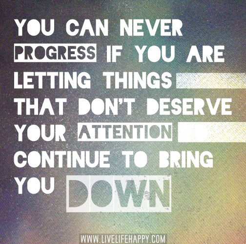 You can never progress if you are letting things that don't deserve your attention to continue to bring you down.