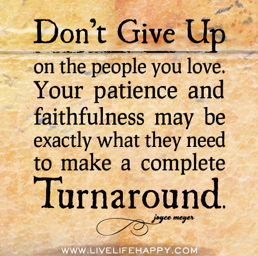 Don’t give up on the people you love. Your patience and faithfulness may be exactly what they need to make a complete turnaround. - Joyce Meyers