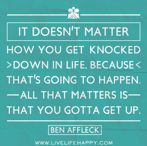 It doesn't matter how you get knocked down in life, because that's going to happen. All that matters is that you gotta get up. - Ben Affleck