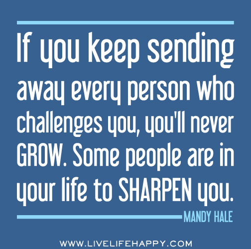 If you keep sending away every person who challenges you, you'll never GROW. Some people are in your life to sharpen you. - Mandy Hale