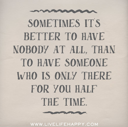 Sometimes it's better to have nobody at all, than to have someone who is only there for you half the time.