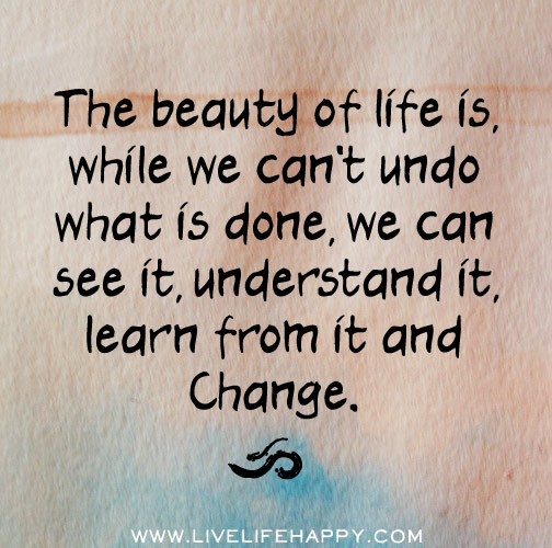 The beauty of life is, while we can't undo what is done, we can see it, understand it, learn from it and change.