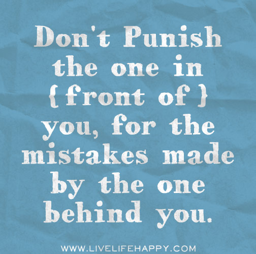 Don't punish the one in front of you, for the mistakes made by the one behind you.