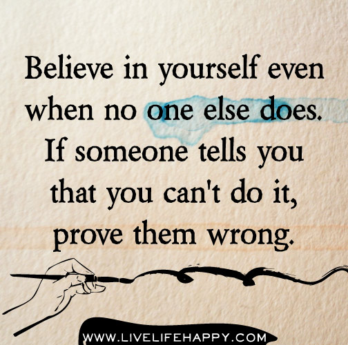 Believe in yourself even when no one else does. If someone tells you that you can't do it, prove them wrong.