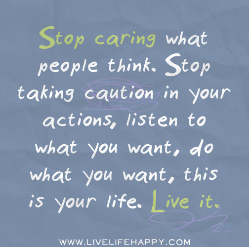 Stop caring what people think. Stop taking caution in your actions, listen to what you want, do what you want, this is your life. Live it.