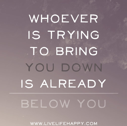 Whoever is trying to bring you down is already below you.