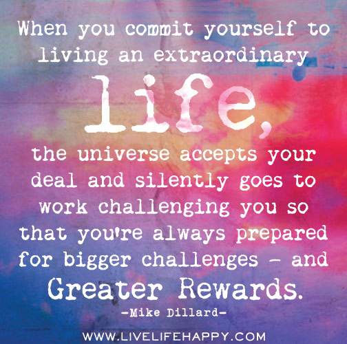 When you commit yourself to living an extraordinary life, the universe accepts your deal and silently goes to work challenging you so that you’re always prepared for bigger challenges — and greater rewards.