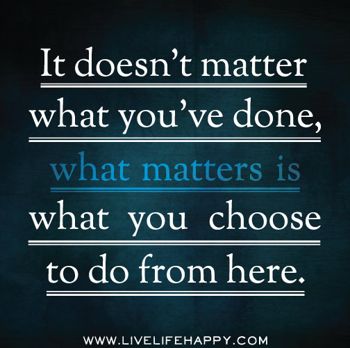 It doesn't matter what you've done, what matters is what you choose to do from here.