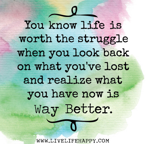 You know life is worth the struggle when you look back on what you've lost and realize what you have now is way better.
