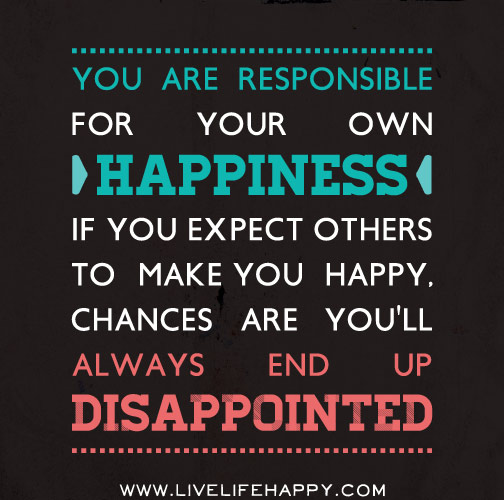 You are responsible for your own happiness. If you expect others to make you happy, chances are you'll always end up disappointed.