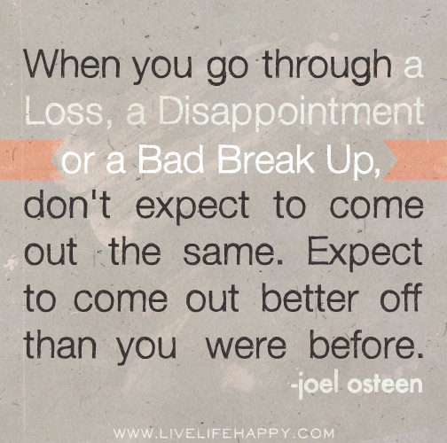 When you go through a loss, a disappointment or a bad break up, don't expect to come out the same. Expect to come out better off than you were before. - Joel Osteen