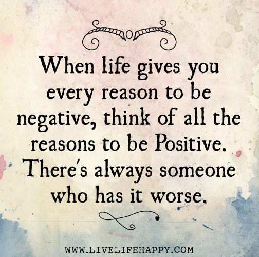When life gives you every reason to be negative, think of all the reasons to be positive. There's always someone who has it worse.